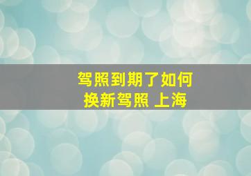 驾照到期了如何换新驾照 上海